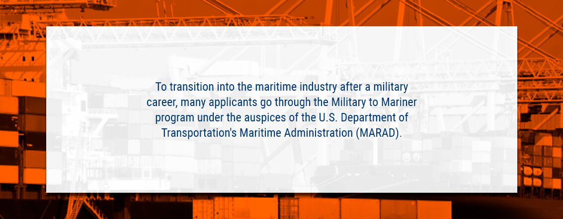 To transition into the maritime industry after a military career, many applicants go through the Military to Mariner program under the auspices of the U.S. Department of Transportation's Maritime Administration (MARAD).